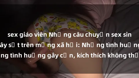 sex giáo viên Những câu chuyện sex sinh viên Việt Nam gây sốt trên mạng xã hội: Những tình huống gây cấn, kích thích không thể bỏ qua