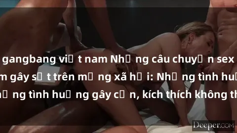 gangbang việt nam Những câu chuyện sex sinh viên Việt Nam gây sốt trên mạng xã hội: Những tình huống gây cấn, kích thích không thể bỏ qua