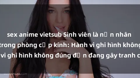 sex anime vietsub Sinh viên là nạn nhân của video quay lén trong phòng cấp kính: Hành vi ghi hình không đúng đắn đang gây tranh cãi lớn