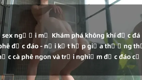 sex người mỹ Khám phá không khí độc đáo tại sex quán cà phê độc đáo - nơi kết hợp giữa thưởng thức cà phê ngon và trải nghiệm độc đáo của không gian sex shop.