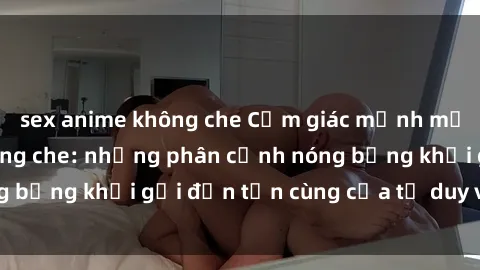 sex anime không che Cảm giác mạnh mẽ với sex BDSM không che: những phân cảnh nóng bỏng khơi gợi đến tận cùng của tư duy và cơ thể.