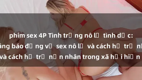 phim sex 4P Tình trạng nô lệ tình dục: Những thực tế đáng báo động về sex nô lệ và cách hỗ trợ nạn nhân trong xã hội hiện nay