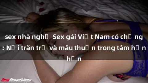 sex nhà nghỉ Sex gái Việt Nam có chồng: Nỗi trăn trở và mâu thuẫn trong tâm hồn