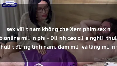 sex việt nam không che Xem phim sex người Pháp vietsub online miễn phí - Đỉnh cao của nghệ thuật đồng tính nam, đam mỹ và lãng mạn từ xứ sở hoa hồng!