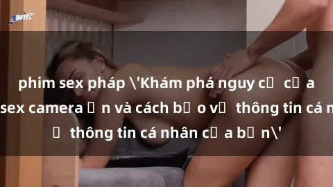 phim sex pháp 'Khám phá nguy cơ của việc sử dụng sex camera ẩn và cách bảo vệ thông tin cá nhân của bạn'