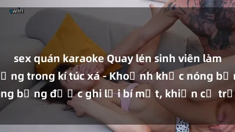 sex quán karaoke Quay lén sinh viên làm tình ngay trên giường trong kí túc xá - Khoảnh khắc nóng bỏng được ghi lại bí mật, khiến cả trường học xôn xao.