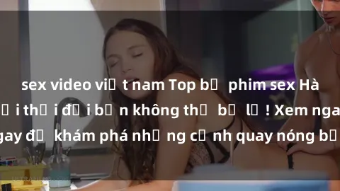sex video việt nam Top bộ phim sex Hàn Quốc hot nhất mọi thời đại bạn không thể bỏ lỡ! Xem ngay để khám phá những cảnh quay nóng bỏng, đầy nghẹt thở!