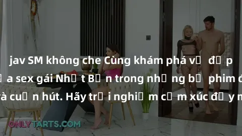 jav SM không che Cùng khám phá vẻ đẹp và sức gợi cảm của sex gái Nhật Bản trong những bộ phim đầy nghệ thuật và cuốn hút. Hãy trải nghiệm cảm xúc đầy mới mẻ và sống động từ những cảnh quay tinh tế và
