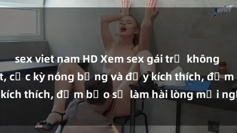 sex viet nam HD Xem sex gái trẻ không che hấp dẫn nhất, cực kỳ nóng bỏng và đầy kích thích, đảm bảo sẽ làm hài lòng mọi người!