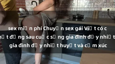 sex miễn phí Chuyện sex gái Việt có chồng: Những bí mật đằng sau cuộc sống gia đình đầy nhiệt huyết và cảm xúc