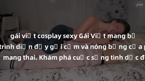 gái việt cosplay sexy Gái Việt mang bầu và làm tình: Màn trình diễn đầy gợi cảm và nóng bỏng của phụ nữ mang thai. Khám phá cuộc sống tình dục đầy hấp dẫn và mới lạ của họ!