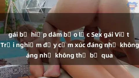 gái bị hiếp dâm bạo lực Sex gái Việt Nam có con: Trải nghiệm đầy cảm xúc đáng nhớ không thể bỏ qua