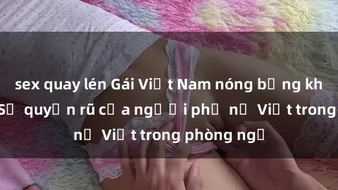 sex quay lén Gái Việt Nam nóng bỏng khi làm tình: Sự quyến rũ của người phụ nữ Việt trong phòng ngủ