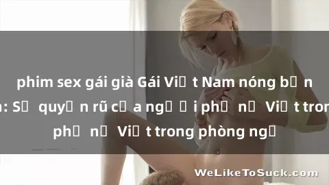 phim sex gái già Gái Việt Nam nóng bỏng khi làm tình: Sự quyến rũ của người phụ nữ Việt trong phòng ngủ