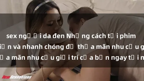 sex người da đen Những cách tải phim sex về máy đơn giản và nhanh chóng để thỏa mãn nhu cầu giải trí của bạn ngay tại nhà