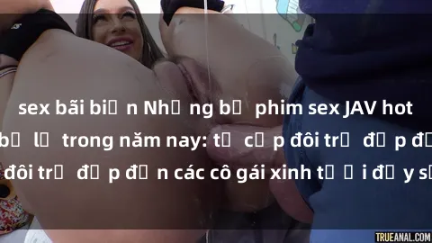 sex bãi biển Những bộ phim sex JAV hot nhất không thể bỏ lỡ trong năm nay: từ cặp đôi trẻ đẹp đến các cô gái xinh tươi đầy sức hút.