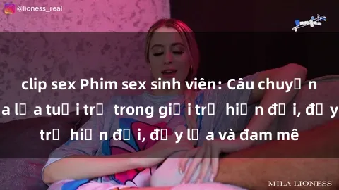 clip sex Phim sex sinh viên: Câu chuyện nóng bỏng của lứa tuổi trẻ trong giới trẻ hiện đại, đầy lửa và đam mê