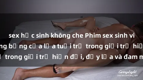 sex học sinh không che Phim sex sinh viên: Câu chuyện nóng bỏng của lứa tuổi trẻ trong giới trẻ hiện đại, đầy lửa và đam mê
