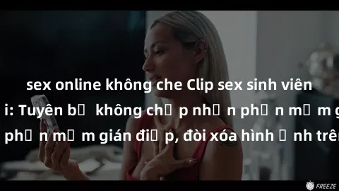 sex online không che Clip sex sinh viên gây sốt mạng xã hội: Tuyên bố không chấp nhận phần mềm gián điệp, đòi xóa hình ảnh trên internet