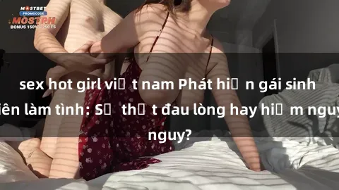 sex hot girl việt nam Phát hiện gái sinh viên làm tình: Sự thật đau lòng hay hiểm nguy?