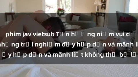 phim jav vietsub Tận hưởng niềm vui của sex với gái trẻ: những trải nghiệm đầy hấp dẫn và mãnh liệt không thể bỏ lỡ