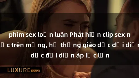 phim sex loạn luân Phát hiện clip sex nữ sinh gây sốc trên mạng, hệ thống giáo dục đối diện áp lực lớn