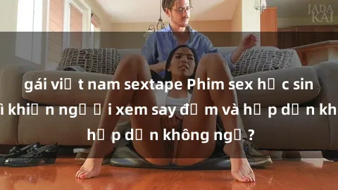 gái việt nam sextape Phim sex học sinh: Điều gì khiến người xem say đắm và hấp dẫn không ngờ?