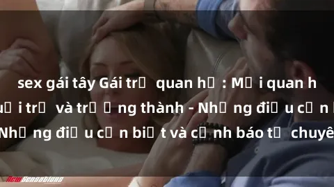 sex gái tây Gái trẻ quan hệ: Mối quan hệ khác biệt giữa tuổi trẻ và trưởng thành - Những điều cần biết và cảnh báo từ chuyên gia