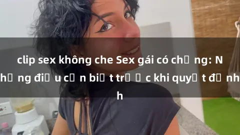 clip sex không che Sex gái có chồng: Những điều cần biết trước khi quyết định