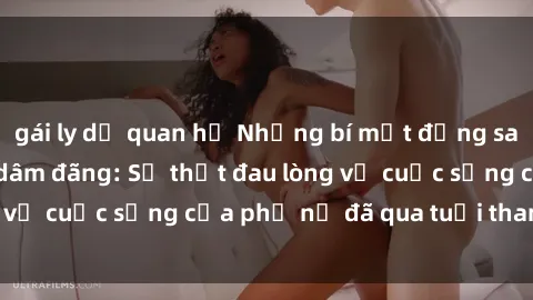 gái ly dị quan hệ Những bí mật đằng sau vẻ ngoài gái già dâm đãng: Sự thật đau lòng về cuộc sống của phụ nữ đã qua tuổi thanh xuân