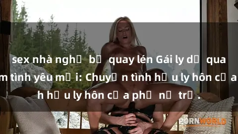 sex nhà nghỉ bị quay lén Gái ly dị quan hệ tìm kiếm tình yêu mới: Chuyện tình hậu ly hôn của phụ nữ trẻ.