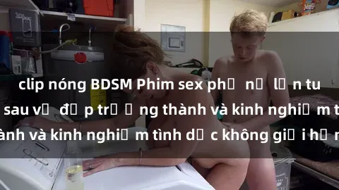 clip nóng BDSM Phim sex phụ nữ lớn tuổi: Sức hút đằng sau vẻ đẹp trưởng thành và kinh nghiệm tình dục không giới hạn