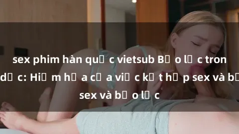 sex phim hàn quốc vietsub Bạo lực trong tình dục: Hiểm họa của việc kết hợp sex và bạo lực