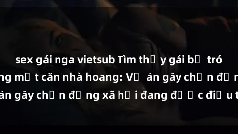 sex gái nga vietsub Tìm thấy gái bị trói và bị hiếp dâm trong một căn nhà hoang: Vụ án gây chấn động xã hội đang được điều tra vào.