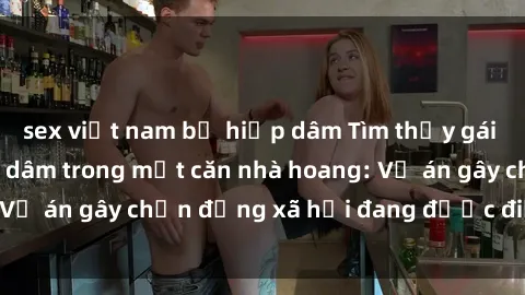 sex việt nam bị hiếp dâm Tìm thấy gái bị trói và bị hiếp dâm trong một căn nhà hoang: Vụ án gây chấn động xã hội đang được điều tra vào.