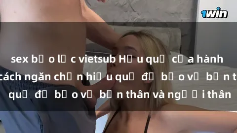 sex bạo lực vietsub Hậu quả của hành vi bạo dâm sex và cách ngăn chặn hiệu quả để bảo vệ bản thân và người thân