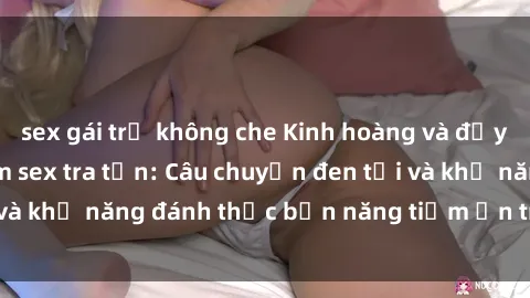 sex gái trẻ không che Kinh hoàng và đầy kích thích với phim sex tra tấn: Câu chuyện đen tối và khả năng đánh thức bản năng tiềm ẩn trong con người