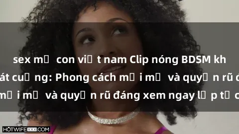 sex mẹ con việt nam Clip nóng BDSM khiến người xem phát cuồng: Phong cách mới mẻ và quyến rũ đáng xem ngay lập tức!
