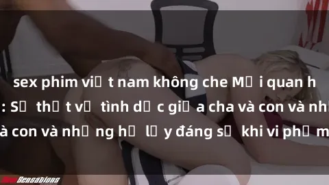 sex phim việt nam không che Mối quan hệ giữa cha và con: Sự thật về tình dục giữa cha và con và những hệ lụy đáng sợ khi vi phạm luật pháp.