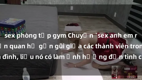 sex phòng tập gym Chuyện `sex anh em ruột` - Đề cập đến quan hệ gần gũi giữa các thành viên trong gia đình, liệu nó có làm ảnh hưởng đến tình cảm gia đình hay không?