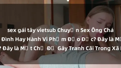sex gái tây vietsub Chuyện Sex Ông Cháu: Mối Quan Hệ Gia Đình Hay Hành Vi Phạm Đạo Đức? Đây là Một Chủ Đề Gây Tranh Cãi Trong Xã Hội Hiện Nay.
