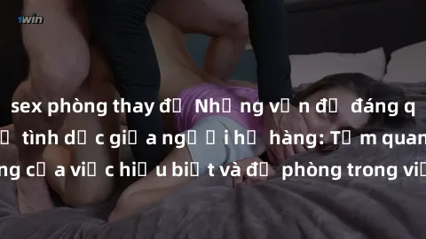 sex phòng thay đồ Những vấn đề đáng quan tâm về quan hệ tình dục giữa người họ hàng: Tầm quan trọng của việc hiểu biết và đề phòng trong việc tiếp xúc trong gia đình.
