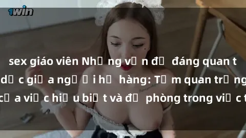 sex giáo viên Những vấn đề đáng quan tâm về quan hệ tình dục giữa người họ hàng: Tầm quan trọng của việc hiểu biết và đề phòng trong việc tiếp xúc trong gia đình.