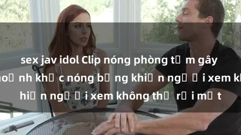 sex jav idol Clip nóng phòng tắm gây sốt: Cận cảnh khoảnh khắc nóng bỏng khiến người xem không thể rời mắt