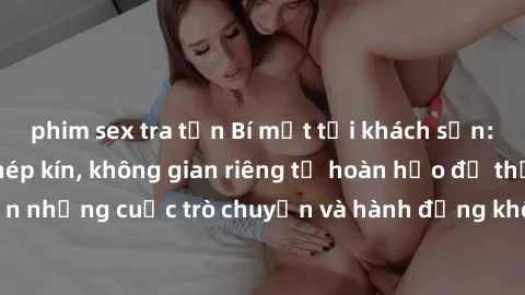 phim sex tra tấn Bí mật tại khách sạn: Phòng quay lén khép kín, không gian riêng tư hoàn hảo để thực hiện những cuộc trò chuyện và hành động không bị người khác phát hiện.