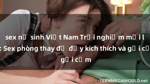 sex nữ sinh Việt Nam Trải nghiệm mới lạ: Sex phòng thay đồ đầy kích thích và gợi cảm