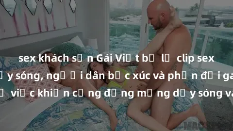 sex khách sạn Gái Việt bị lộ clip sex khiến dư luận dậy sóng, người dân bức xúc và phản đối gay gắt. Sự việc khiến cộng đồng mạng dậy sóng và yêu cầu xử lý nghiêm ngặt.