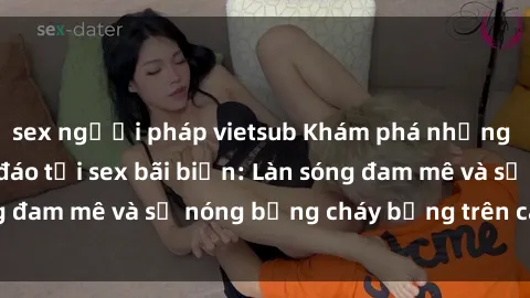 sex người pháp vietsub Khám phá những trải nghiệm độc đáo tại sex bãi biển: Làn sóng đam mê và sự nóng bỏng cháy bỏng trên cát trắng