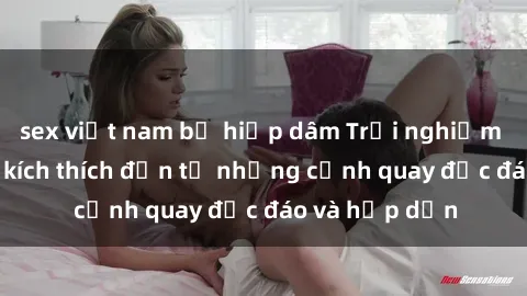 sex việt nam bị hiếp dâm Trải nghiệm phim sex : Sự kích thích đến từ những cảnh quay độc đáo và hấp dẫn