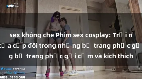 sex không che Phim sex cosplay: Trải nghiệm tuyệt vời của cặp đôi trong những bộ trang phục gợi cảm và kích thích